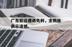 乐鱼官网在线注册入口-广东宏远遭遇失利，主教练表示遗憾。