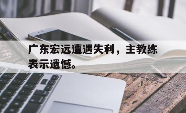 乐鱼官网在线注册入口-广东宏远遭遇失利，主教练表示遗憾。