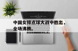 乐鱼官网在线注册入口-中国女排点球大战中胜出，全场沸腾。