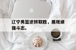 乐鱼官网在线注册入口-辽宁男篮逆转取胜，展现顽强斗志。