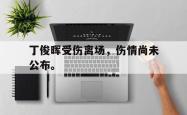 乐鱼官网在线注册入口-丁俊晖受伤离场，伤情尚未公布。
