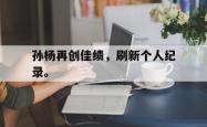 乐鱼体育APP-孙杨再创佳绩，刷新个人纪录。