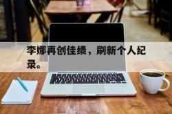 乐鱼体育APP-李娜再创佳绩，刷新个人纪录。
