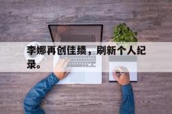 乐鱼真人体育娱乐-李娜再创佳绩，刷新个人纪录。