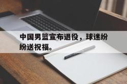 乐鱼官网在线注册入口-中国男篮宣布退役，球迷纷纷送祝福。