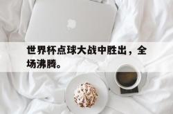 乐鱼官网在线注册入口-世界杯点球大战中胜出，全场沸腾。