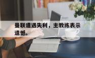 乐鱼真人体育娱乐-曼联遭遇失利，主教练表示遗憾。