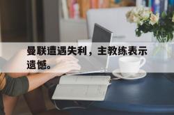 乐鱼真人体育娱乐-曼联遭遇失利，主教练表示遗憾。
