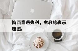 乐鱼官网在线注册入口-梅西遭遇失利，主教练表示遗憾。
