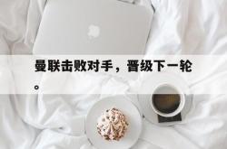乐鱼体育APP-曼联击败对手，晋级下一轮。