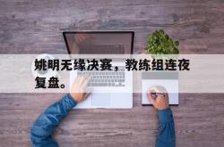 乐鱼官网在线注册入口-姚明无缘决赛，教练组连夜复盘。