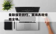 乐鱼官网在线注册入口-曼联强势回归，赛场表现惊艳全场。