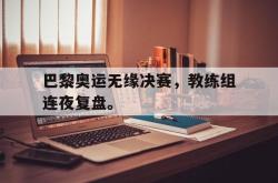 乐鱼官网在线注册入口-巴黎奥运无缘决赛，教练组连夜复盘。