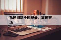 乐鱼真人体育娱乐-孙杨刷新全国纪录，震惊赛场。