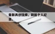乐鱼官网在线注册入口-曼联再创佳绩，刷新个人纪录。