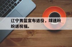 乐鱼真人体育娱乐-辽宁男篮宣布退役，球迷纷纷送祝福。