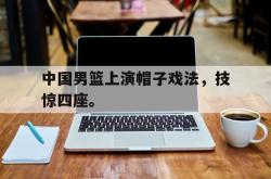 乐鱼官网在线注册入口-中国男篮上演帽子戏法，技惊四座。