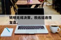 乐鱼体育APP-姚明无缘决赛，教练组连夜复盘。