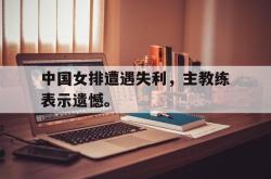 乐鱼官网在线注册入口-中国女排遭遇失利，主教练表示遗憾。