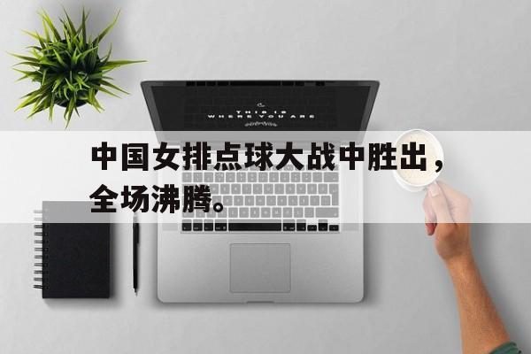 中国女排点球大战中胜出，全场沸腾。