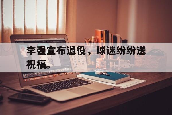 李强宣布退役，球迷纷纷送祝福。
