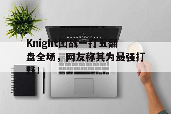 Knight团战一打五翻盘全场，网友称其为最强打野！