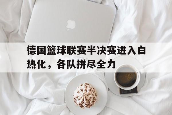德国篮球联赛半决赛进入白热化，各队拼尽全力
